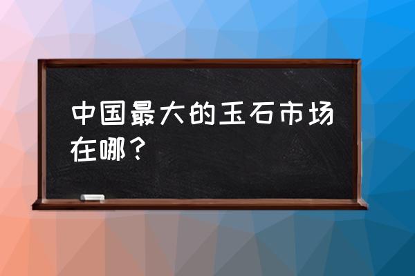 中国玉石批发市场四会市在哪里 中国最大的玉石市场在哪? 中国玉石批发市场四会市在哪里 中国最大的玉石市场在哪?