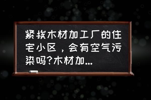 木业加工厂涉及怎样的污染 紧挨木材加工厂的住宅小区，会有空气污染吗?木材加工厂是否大量释放甲醛？