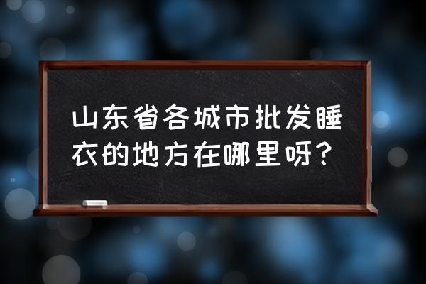 针织睡衣批发市场在哪里 山东省各城市批发睡衣的地方在哪里呀? 针织睡衣批发市场在哪里 山东省各城市批发睡衣的地方在哪里呀?