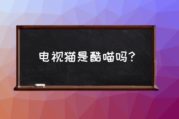 云视听电视猫是优酷吗 电视猫是酷喵吗? 云视听电视猫是优酷吗 电视猫是酷喵吗?