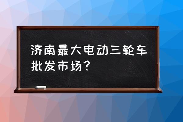 电动三轮车厂家批发在哪里 济南最大电动三轮车批发市场? 电动三轮车厂家批发在哪里 济南最大电动三轮车批发市场?