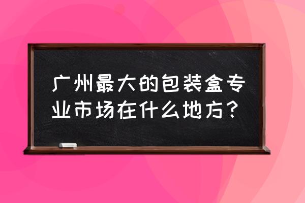 广州哪里有包装纸批发市场 广州最大的包装盒专业市场在什么地方？