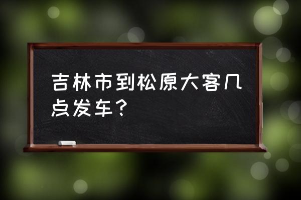 太平山到松原客车几点 吉林市到松原大客几点发车？