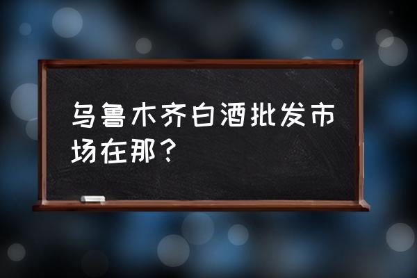 乌鲁木齐市酒批发市场在哪里 乌鲁木齐白酒批发市场在那? 乌鲁木齐市酒批发市场在哪里 乌鲁木齐白酒批发市场在那?