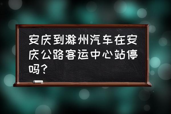 安庆客运中心站现在停运了吗 安庆到滁州汽车在安庆公路客运中心站停吗？