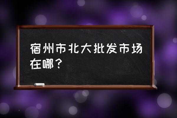 宿州批发市场哪里进货 宿州市北大批发市场在哪? 宿州批发市场哪里进货 宿州市北大批发市场在哪?