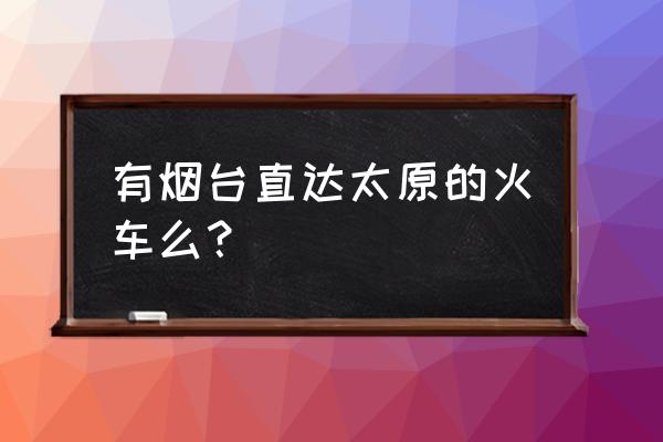 烟台到太原的火车几点发 有烟台直达太原的火车么? 烟台到太原的火车几点发 有烟台直达太原的火车么?