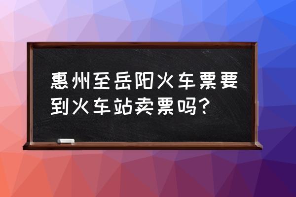 岳阳至惠州有几趟火车站 惠州至岳阳火车票要到火车站卖票吗？