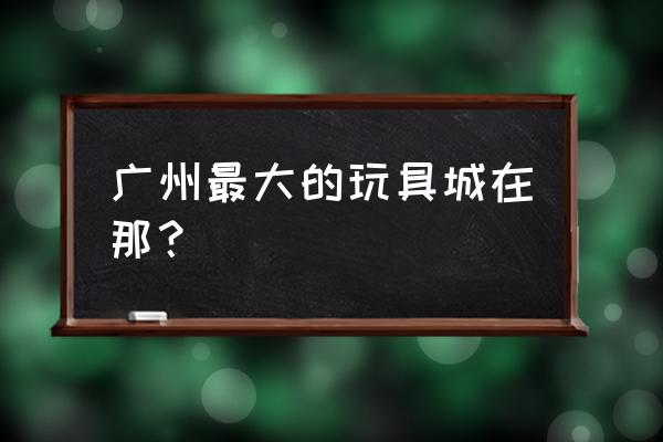 广州玩具批发城在哪里 广州最大的玩具城在那? 广州玩具批发城在哪里 广州最大的玩具城在那?