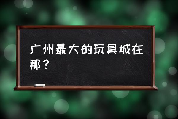 广州玩具批发城在哪里 广州最大的玩具城在那？