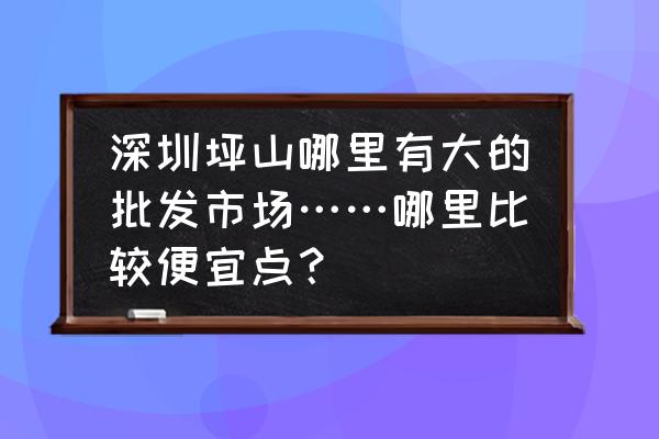 深圳坪山哪有童鞋批发市场 深圳坪山哪里有大的批发市场……哪里比较便宜点？