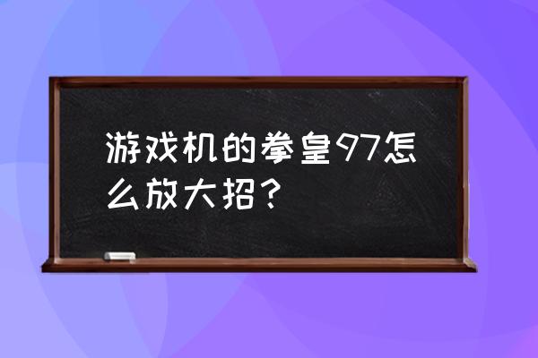 游戏机97大招怎么放 游戏机的拳皇97怎么放大招？