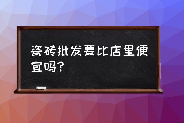 瓷砖的批发价格会便宜很多吗 瓷砖批发要比店里便宜吗? 瓷砖的批发价格会便宜很多吗 瓷砖批发要比店里便宜吗?