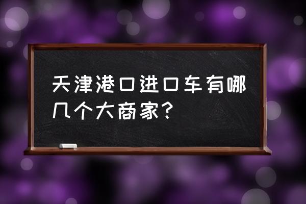 天津平行进口车在哪儿 天津港口进口车有哪几个大商家？