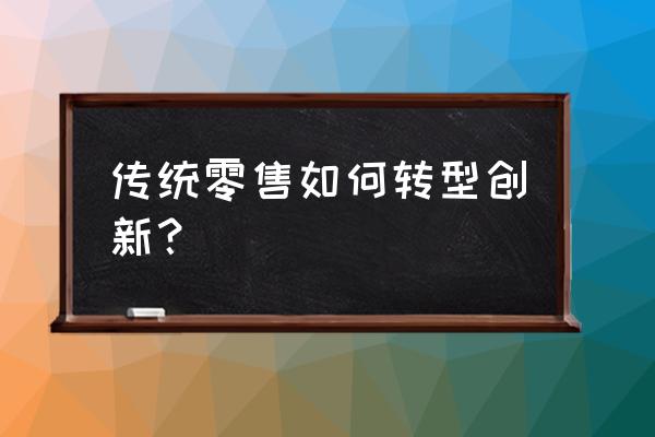 传统零售业转型之路该怎么走 传统零售如何转型创新? 传统零售业转型之路该怎么走 传统零售如何转型创新?