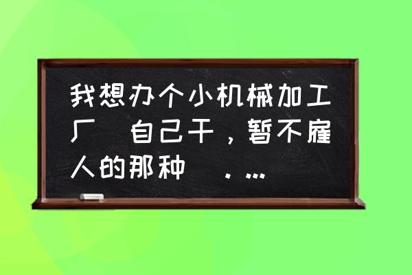 小机械加工厂有哪些 我想办个小机械加工厂(自己干,暂不雇人的那种)。求有创业办厂经验的大哥大姐帮忙啊谢谢? 小机械加工厂有哪些 我想办个小机械加工厂(自己干,暂不雇人的那种)。求有创业办厂经验的大哥大姐帮忙啊谢谢?