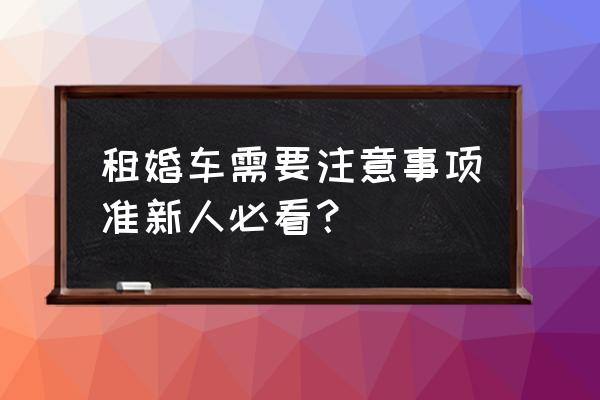 租赁婚车有哪些注意事项 租婚车需要注意事项准新人必看？