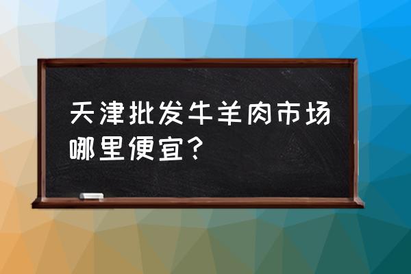 天津的牛羊肉批发市场在哪里 天津批发牛羊肉市场哪里便宜？