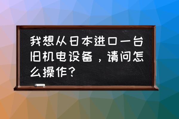二手仪器如何进口报关 我想从日本进口一台旧机电设备,请问怎么操作? 二手仪器如何进口报关 我想从日本进口一台旧机电设备,请问怎么操作?