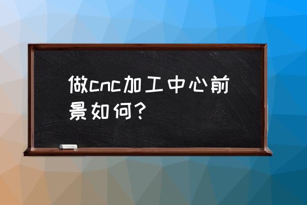 cnc加工中心行业怎样 做cnc加工中心前景如何？