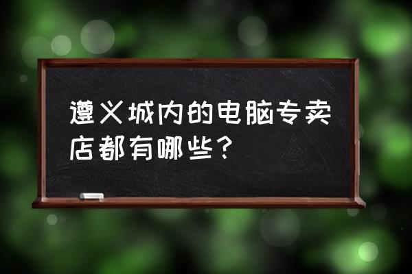 遵义哪个电脑城大点 遵义城内的电脑专卖店都有哪些? 遵义哪个电脑城大点 遵义城内的电脑专卖店都有哪些?