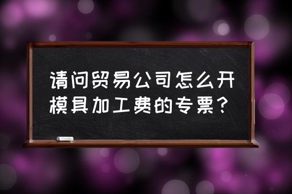 模具加工费开票怎么开 请问贸易公司怎么开模具加工费的专票? 模具加工费开票怎么开 请问贸易公司怎么开模具加工费的专票?