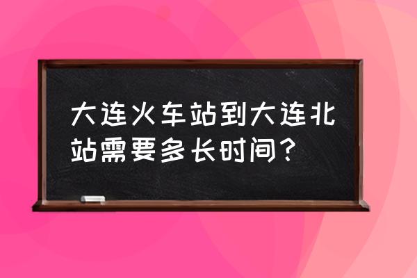 大连站离大连北站远吗 大连火车站到大连北站需要多长时间？