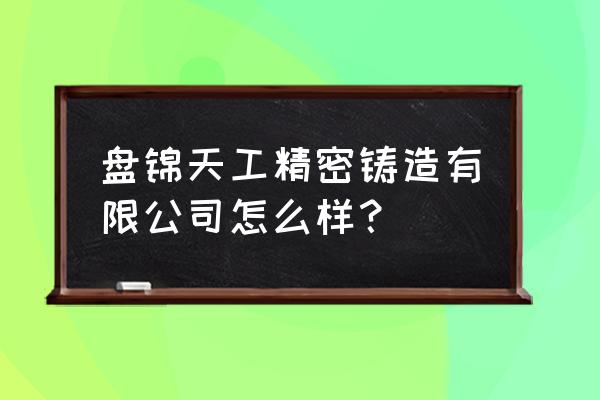 盘锦铸造冠哪家专业 盘锦天工精密铸造有限公司怎么样？