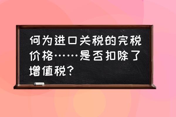 进口商品的完税价格包括哪些 何为进口关税的完税价格……是否扣除了增值税？