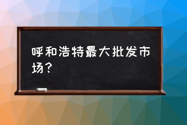 内蒙古批发市场有哪些 呼和浩特最大批发市场? 内蒙古批发市场有哪些 呼和浩特最大批发市场?