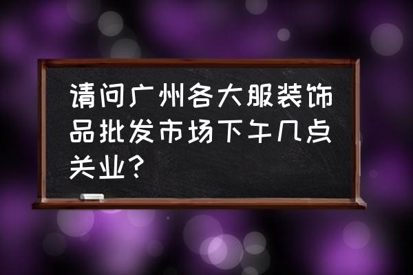 广州服装批发市场几点下行 请问广州各大服装饰品批发市场下午几点关业? 广州服装批发市场几点下行 请问广州各大服装饰品批发市场下午几点关业?