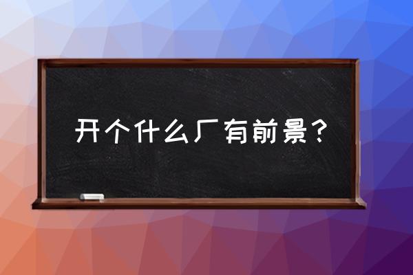 开个什么加工厂前景好 开个什么厂有前景? 开个什么加工厂前景好 开个什么厂有前景?