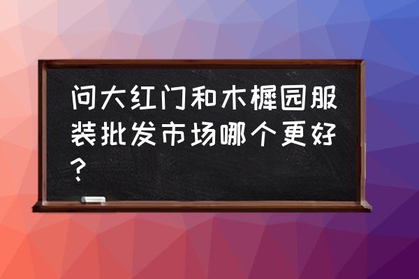 在北京大红门开服装批发怎么样 问大红门和木樨园服装批发市场哪个更好？