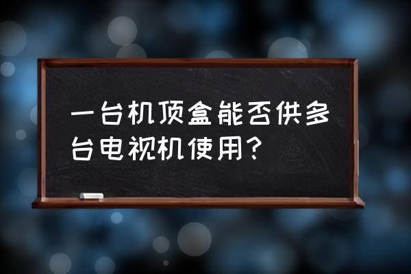 数字电视一个机顶盒能看几台电视 一台机顶盒能否供多台电视机使用? 数字电视一个机顶盒能看几台电视 一台机顶盒能否供多台电视机使用?