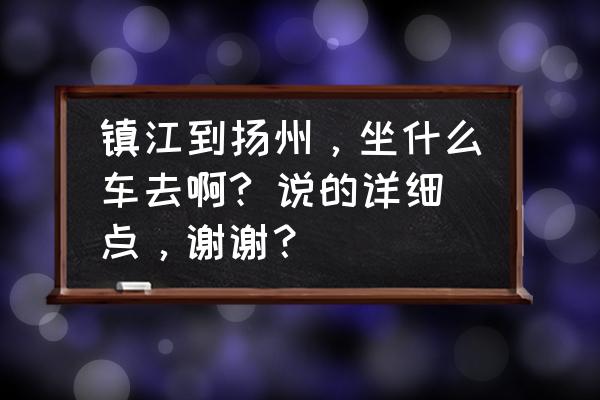 镇江世业镇怎么去扬州 镇江到扬州，坐什么车去啊? 说的详细点，谢谢？