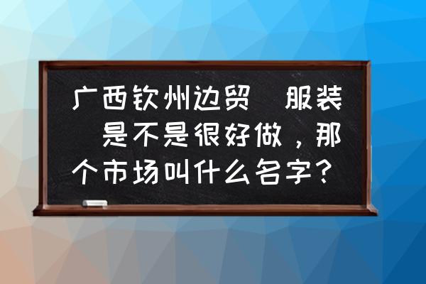 广西钦州哪里有服装批发 广西钦州边贸(服装)是不是很好做,那个市场叫什么名字? 广西钦州哪里有服装批发 广西钦州边贸(服装)是不是很好做,那个市场叫什么名字?