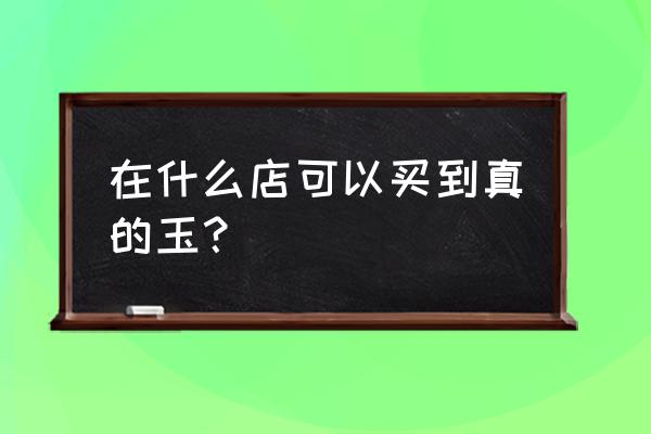 大同玉在哪买 在什么店可以买到真的玉？