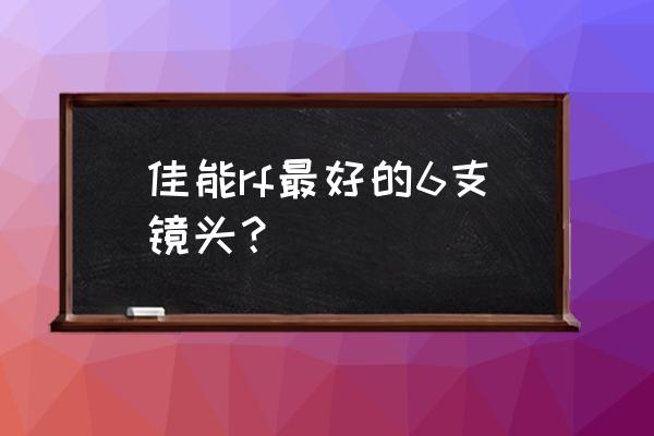 佳能镜头哪个好一点 佳能rf最好的6支镜头? 佳能镜头哪个好一点 佳能rf最好的6支镜头?