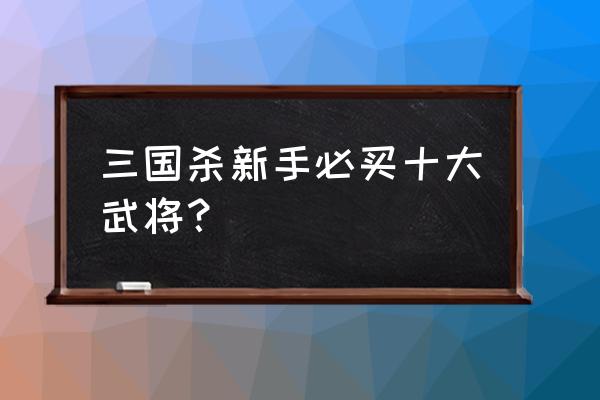 三国杀新手入哪些角色 三国杀新手必买十大武将？