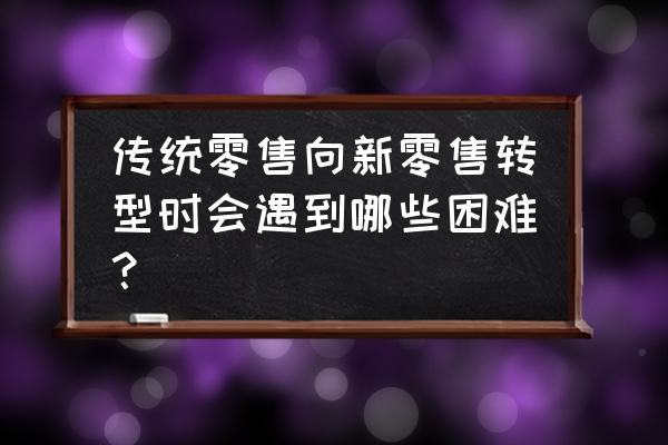 传统零售行业遇到哪些冲击 传统零售向新零售转型时会遇到哪些困难？