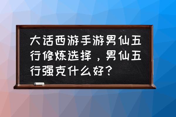 大话手游仙五行怎么 大话西游手游男仙五行修炼选择，男仙五行强克什么好？