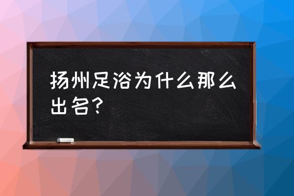 扬州足道为什么全国 扬州足浴为什么那么出名？