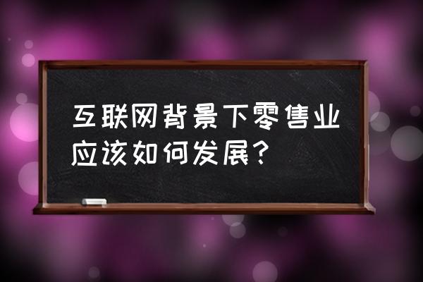 新形势下如何推动零售业升级 互联网背景下零售业应该如何发展？