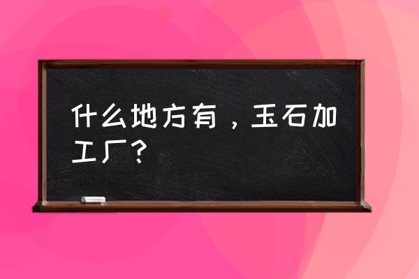 广东哪里可以加工玉石 什么地方有，玉石加工厂？