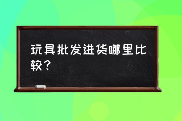 萧山批发玩具的地方吗 玩具批发进货哪里比较? 萧山批发玩具的地方吗 玩具批发进货哪里比较?