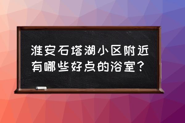 淮安哪个浴室质量好 淮安石塔湖小区附近有哪些好点的浴室？