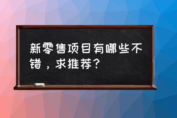 零售行业有哪些比较好 新零售项目有哪些不错，求推荐？