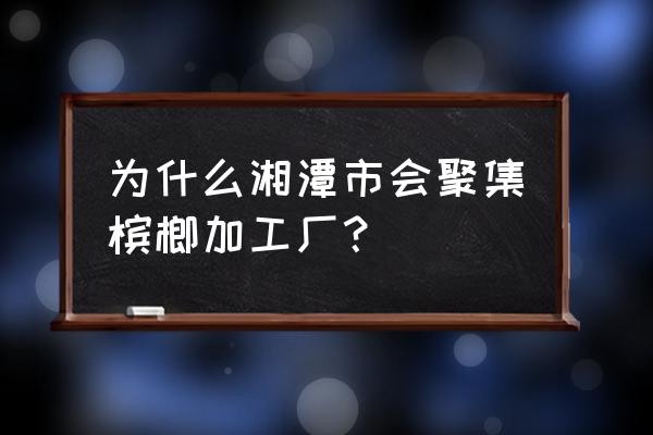 湘潭有多少家槟榔加工厂 为什么湘潭市会聚集槟榔加工厂? 湘潭有多少家槟榔加工厂 为什么湘潭市会聚集槟榔加工厂?