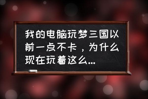 梦三国为什么会卡屏 我的电脑玩梦三国以前一点不卡，为什么现在玩着这么卡，而且帧数不稳定，低的时候就卡？