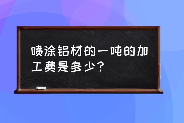 桥架铝型材加工费多少钱一吨 喷涂铝材的一吨的加工费是多少? 桥架铝型材加工费多少钱一吨 喷涂铝材的一吨的加工费是多少?